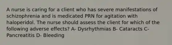 A nurse is caring for a client who has severe manifestations of schizophrenia and is medicated PRN for agitation with haloperidol. The nurse should assess the client for which of the following adverse effects? A- Dysrhythmias B- Cataracts C- Pancreatitis D- Bleeding