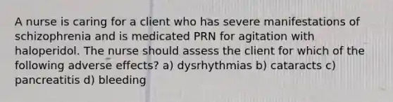 A nurse is caring for a client who has severe manifestations of schizophrenia and is medicated PRN for agitation with haloperidol. The nurse should assess the client for which of the following adverse effects? a) dysrhythmias b) cataracts c) pancreatitis d) bleeding