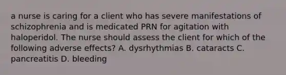 a nurse is caring for a client who has severe manifestations of schizophrenia and is medicated PRN for agitation with haloperidol. The nurse should assess the client for which of the following adverse effects? A. dysrhythmias B. cataracts C. pancreatitis D. bleeding