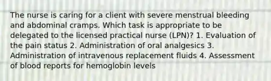 The nurse is caring for a client with severe menstrual bleeding and abdominal cramps. Which task is appropriate to be delegated to the licensed practical nurse (LPN)? 1. Evaluation of the pain status 2. Administration of oral analgesics 3. Administration of intravenous replacement fluids 4. Assessment of blood reports for hemoglobin levels