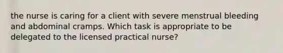 the nurse is caring for a client with severe menstrual bleeding and abdominal cramps. Which task is appropriate to be delegated to the licensed practical nurse?