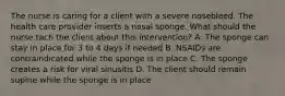 The nurse is caring for a client with a severe nosebleed. The health care provider inserts a nasal sponge. What should the nurse tach the client about this intervention? A. The sponge can stay in place for 3 to 4 days if needed B. NSAIDs are contraindicated while the sponge is in place C. The sponge creates a risk for viral sinusitis D. The client should remain supine while the sponge is in place