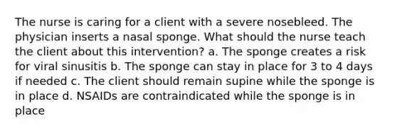 The nurse is caring for a client with a severe nosebleed. The physician inserts a nasal sponge. What should the nurse teach the client about this intervention? a. The sponge creates a risk for viral sinusitis b. The sponge can stay in place for 3 to 4 days if needed c. The client should remain supine while the sponge is in place d. NSAIDs are contraindicated while the sponge is in place