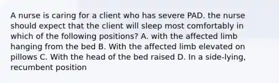 A nurse is caring for a client who has severe PAD. the nurse should expect that the client will sleep most comfortably in which of the following positions? A. with the affected limb hanging from the bed B. With the affected limb elevated on pillows C. With the head of the bed raised D. In a side-lying, recumbent position