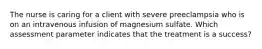 The nurse is caring for a client with severe preeclampsia who is on an intravenous infusion of magnesium sulfate. Which assessment parameter indicates that the treatment is a success?