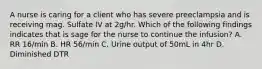 A nurse is caring for a client who has severe preeclampsia and is receiving mag. Sulfate IV at 2g/hr. Which of the following findings indicates that is sage for the nurse to continue the infusion? A. RR 16/min B. HR 56/min C. Urine output of 50mL in 4hr D. Diminished DTR