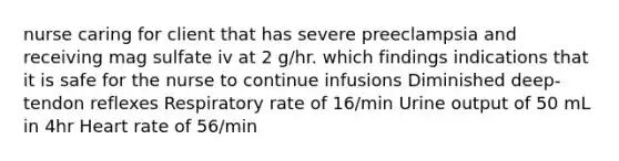 nurse caring for client that has severe preeclampsia and receiving mag sulfate iv at 2 g/hr. which findings indications that it is safe for the nurse to continue infusions Diminished deep-tendon reflexes Respiratory rate of 16/min Urine output of 50 mL in 4hr Heart rate of 56/min