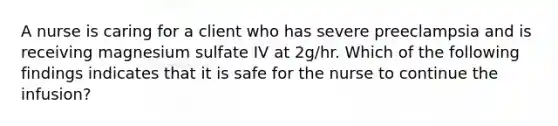 A nurse is caring for a client who has severe preeclampsia and is receiving magnesium sulfate IV at 2g/hr. Which of the following findings indicates that it is safe for the nurse to continue the infusion?