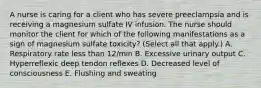 A nurse is caring for a client who has severe preeclampsia and is receiving a magnesium sulfate IV infusion. The nurse should monitor the client for which of the following manifestations as a sign of magnesium sulfate toxicity? (Select all that apply.) A. Respiratory rate less than 12/min B. Excessive urinary output C. Hyperreflexic deep tendon reflexes D. Decreased level of consciousness E. Flushing and sweating