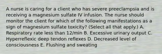 A nurse is caring for a client who has severe preeclampsia and is receiving a magnesium sulfate IV infusion. The nurse should monitor the client for which of the following manifestations as a sign of magnesium sulfate toxicity? (Select all that apply.) A. Respiratory rate less than 12/min B. Excessive urinary output C. Hyperreflexic deep tendon reflexes D. Decreased level of consciousness E. Flushing and sweating