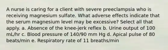 A nurse is caring for a client with severe preeclampsia who is receiving magnesium sulfate. What adverse effects indicate that the serum magnesium level may be excessive? Select all that apply. a. Absence of the knee-jerk reflex b. Urine output of 100 mL/hr c. Blood pressure of 140/90 mm Hg d. Apical pulse of 80 beats/min e. Respiratory rate of 11 breaths/min