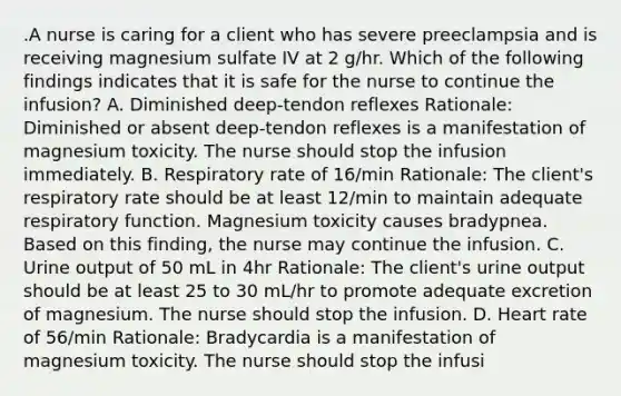 .A nurse is caring for a client who has severe preeclampsia and is receiving magnesium sulfate IV at 2 g/hr. Which of the following findings indicates that it is safe for the nurse to continue the infusion? A. Diminished deep-tendon reflexes Rationale: Diminished or absent deep-tendon reflexes is a manifestation of magnesium toxicity. The nurse should stop the infusion immediately. B. Respiratory rate of 16/min Rationale: The client's respiratory rate should be at least 12/min to maintain adequate respiratory function. Magnesium toxicity causes bradypnea. Based on this finding, the nurse may continue the infusion. C. Urine output of 50 mL in 4hr Rationale: The client's urine output should be at least 25 to 30 mL/hr to promote adequate excretion of magnesium. The nurse should stop the infusion. D. Heart rate of 56/min Rationale: Bradycardia is a manifestation of magnesium toxicity. The nurse should stop the infusi