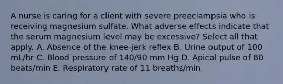 A nurse is caring for a client with severe preeclampsia who is receiving magnesium sulfate. What adverse effects indicate that the serum magnesium level may be excessive? Select all that apply. A. Absence of the knee-jerk reflex B. Urine output of 100 mL/hr C. Blood pressure of 140/90 mm Hg D. Apical pulse of 80 beats/min E. Respiratory rate of 11 breaths/min