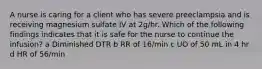 A nurse is caring for a client who has severe preeclampsia and is receiving magnesium sulfate IV at 2g/hr. Which of the following findings indicates that it is safe for the nurse to continue the infusion? a Diminished DTR b RR of 16/min c UO of 50 mL in 4 hr d HR of 56/min