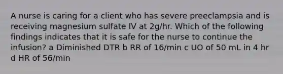 A nurse is caring for a client who has severe preeclampsia and is receiving magnesium sulfate IV at 2g/hr. Which of the following findings indicates that it is safe for the nurse to continue the infusion? a Diminished DTR b RR of 16/min c UO of 50 mL in 4 hr d HR of 56/min