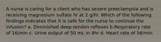 A nurse is caring for a client who has severe preeclampsia and is receiving magnesium sulfate IV at 2 g/hr. Which of the following findings indicates that it is safe for the nurse to continue the infusion? a. Diminished deep-tendon reflexes b.Respiratory rate of 16/min c. Urine output of 50 mL in 4hr d. Heart rate of 56/min