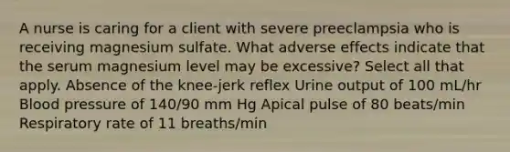 A nurse is caring for a client with severe preeclampsia who is receiving magnesium sulfate. What adverse effects indicate that the serum magnesium level may be excessive? Select all that apply. Absence of the knee-jerk reflex Urine output of 100 mL/hr Blood pressure of 140/90 mm Hg Apical pulse of 80 beats/min Respiratory rate of 11 breaths/min