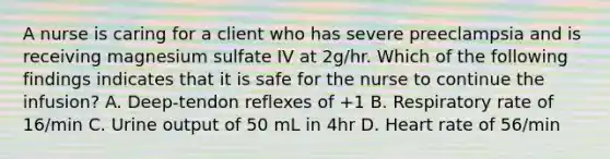 A nurse is caring for a client who has severe preeclampsia and is receiving magnesium sulfate IV at 2g/hr. Which of the following findings indicates that it is safe for the nurse to continue the infusion? A. Deep-tendon reflexes of +1 B. Respiratory rate of 16/min C. Urine output of 50 mL in 4hr D. Heart rate of 56/min