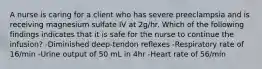 A nurse is caring for a client who has severe preeclampsia and is receiving magnesium sulfate IV at 2g/hr. Which of the following findings indicates that it is safe for the nurse to continue the infusion? -Diminished deep-tendon reflexes -Respiratory rate of 16/min -Urine output of 50 mL in 4hr -Heart rate of 56/min