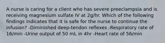 A nurse is caring for a client who has severe preeclampsia and is receiving magnesium sulfate IV at 2g/hr. Which of the following findings indicates that it is safe for the nurse to continue the infusion? -Diminished deep-tendon reflexes -Respiratory rate of 16/min -Urine output of 50 mL in 4hr -Heart rate of 56/min