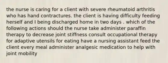 the nurse is caring for a client with severe rheumatoid arthritis who has hand contractures. the client is having difficulty feeding herself and I being discharged home in two days . which of the following actions should the nurse take administer paraffin therapy to decrease joint stiffness consult occupational therapy for adaptive utensils for eating have a nursing assistant feed the client every meal administer analgesic medication to help with joint mobility