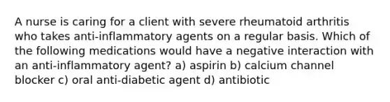 A nurse is caring for a client with severe rheumatoid arthritis who takes anti-inflammatory agents on a regular basis. Which of the following medications would have a negative interaction with an anti-inflammatory agent? a) aspirin b) calcium channel blocker c) oral anti-diabetic agent d) antibiotic