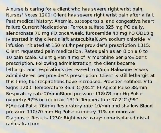 A nurse is caring for a client who has severe right wrist pain. Nurses' Notes 1200: Client has severe right wrist pain after a fall. Past medical history: Anemia, osteoporosis, and congestive heart failure Current Medications: Ferrous sulfate 325 mg PO daily, alendronate 70 mg PO once/week, furosemide 40 mg PO QD18 g IV started in the client's left antecubital0.9% sodium chloride IV infusion initiated at 150 mL/hr per provider's prescription 1315: Client requested pain medication. Rates pain as an 8 on a 0 to 10 pain scale. Client given 4 mg of IV morphine per provider's prescription. Following administration, the client became lethargic and respirations decreased to 6/min.Naloxone IV was administered per provider's prescription. Client is still lethargic at this time, but respirations have increased. Provider notified. Vital Signs 1200: Temperature 36.9°C (98.4° F) Apical Pulse 88/min Respiratory rate 20/minBlood pressure 118/78 mm Hg Pulse oximetry 97% on room air 1315: Temperature 37.2°C (99° F)Apical Pulse 76/min Respiratory rate 10/min and shallow Blood pressure 110/70 mm Hg Pulse oximetry 91% on room air Diagnostic Results 1230: Right wrist x-ray: non-displaced distal radius fracture