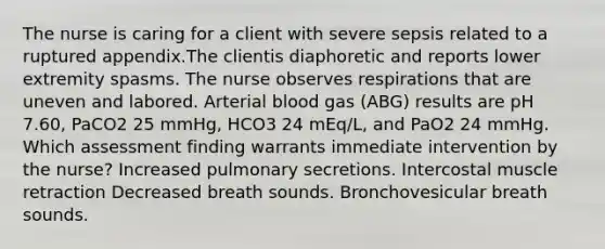 The nurse is caring for a client with severe sepsis related to a ruptured appendix.The clientis diaphoretic and reports lower extremity spasms. The nurse observes respirations that are uneven and labored. Arterial blood gas (ABG) results are pH 7.60, PaCO2 25 mmHg, HCO3 24 mEq/L, and PaO2 24 mmHg. Which assessment finding warrants immediate intervention by the nurse? Increased pulmonary secretions. Intercostal muscle retraction Decreased breath sounds. Bronchovesicular breath sounds.