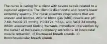 The nurse is caring for a client with severe sepsis related to a ruptured appendix. The client is diaphoretic and reports lower extremity spasms. The nurse observes respirations that are uneven and labored. Arterial blood gas (ABG) results are: pH 7.60, PaCO2 25 mmHg, HCO3 24 mEq/L, and PaO2 24 mmHg. Which assessment finding warrants immediate intervention by the nurse? a) Increased pulmonary secretions. b) Intercostal muscle retraction. c) Decreased breath sounds. d) Bronchovesicular breath sounds.