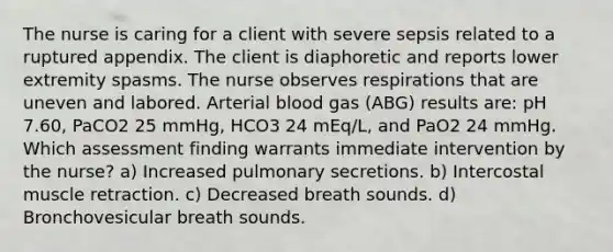 The nurse is caring for a client with severe sepsis related to a ruptured appendix. The client is diaphoretic and reports lower extremity spasms. The nurse observes respirations that are uneven and labored. Arterial blood gas (ABG) results are: pH 7.60, PaCO2 25 mmHg, HCO3 24 mEq/L, and PaO2 24 mmHg. Which assessment finding warrants immediate intervention by the nurse? a) Increased pulmonary secretions. b) Intercostal muscle retraction. c) Decreased breath sounds. d) Bronchovesicular breath sounds.