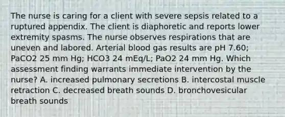 The nurse is caring for a client with severe sepsis related to a ruptured appendix. The client is diaphoretic and reports lower extremity spasms. The nurse observes respirations that are uneven and labored. Arterial blood gas results are pH 7.60; PaCO2 25 mm Hg; HCO3 24 mEq/L; PaO2 24 mm Hg. Which assessment finding warrants immediate intervention by the nurse? A. increased pulmonary secretions B. intercostal muscle retraction C. decreased breath sounds D. bronchovesicular breath sounds