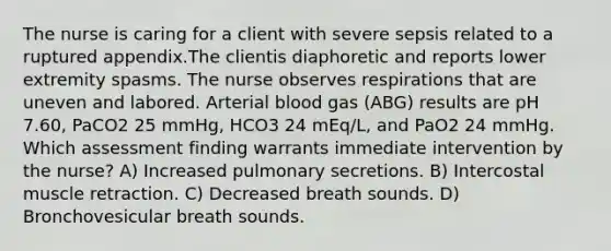 The nurse is caring for a client with severe sepsis related to a ruptured appendix.The clientis diaphoretic and reports lower extremity spasms. The nurse observes respirations that are uneven and labored. Arterial blood gas (ABG) results are pH 7.60, PaCO2 25 mmHg, HCO3 24 mEq/L, and PaO2 24 mmHg. Which assessment finding warrants immediate intervention by the nurse? A) Increased pulmonary secretions. B) Intercostal muscle retraction. C) Decreased breath sounds. D) Bronchovesicular breath sounds.