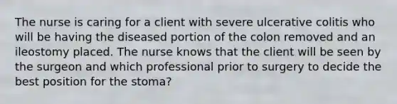 The nurse is caring for a client with severe ulcerative colitis who will be having the diseased portion of the colon removed and an ileostomy placed. The nurse knows that the client will be seen by the surgeon and which professional prior to surgery to decide the best position for the stoma?