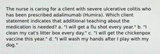 The nurse is caring for a client with severe ulcerative colitis who has been prescribed adalimumab (Humira). Which client statement indicates that additional teaching about the medication is needed? a. "I will get a flu shot every year." b. "I clean my cat's litter box every day." c. "I will get the chickenpox vaccine this year." d. "I will wash my hands after I play with my dog."