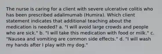 The nurse is caring for a client with severe ulcerative colitis who has been prescribed adalimumab (Humira). Which client statement indicates that additional teaching about the medication is needed? a. "I will avoid large crowds and people who are sick." b. "I will take this medication with food or milk." c. "Nausea and vomiting are common side effects." d. "I will wash my hands after I play with my dog."