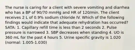 The nurse is caring for a client with severe vomiting and diarrhea who has a BP of 90/70 mmHg and HR of 120/min. The client receives 2 L of 0.9% sodium chloride IV. Which of the following findings would indicate that adequate rehydration has occurred? SATA: 1. Capillary refill time is less than 2 seconds 2. Pulse pressure is narrowed 3. SBP decreases when standing 4. UO is 360 mL for the past 4 hours 5. Urine specific gravity is 1.020 (normal: 1.005-1.030)