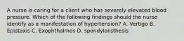 A nurse is caring for a client who has severely elevated blood pressure. Which of the following findings should the nurse identify as a manifestation of hypertension? A. Vertigo B. Epistaxis C. Exophthalmos D. spondylolisthesis