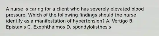 A nurse is caring for a client who has severely elevated blood pressure. Which of the following findings should the nurse identify as a manifestation of hypertension? A. Vertigo B. Epistaxis C. Exophthalmos D. spondylolisthesis