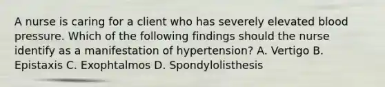 A nurse is caring for a client who has severely elevated blood pressure. Which of the following findings should the nurse identify as a manifestation of hypertension? A. Vertigo B. Epistaxis C. Exophtalmos D. Spondylolisthesis