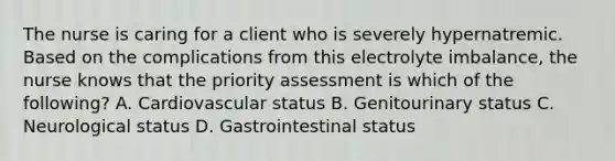 The nurse is caring for a client who is severely hypernatremic. Based on the complications from this electrolyte imbalance, the nurse knows that the priority assessment is which of the following? A. Cardiovascular status B. Genitourinary status C. Neurological status D. Gastrointestinal status