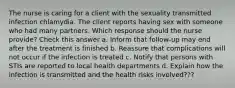 The nurse is caring for a client with the sexuality transmitted infection chlamydia. The client reports having sex with someone who had many partners. Which response should the nurse provide? Check this answer a. Inform that follow-up may end after the treatment is finished b. Reassure that complications will not occur if the infection is treated c. Notify that persons with STIs are reported to local health departments d. Explain how the infection is transmitted and the health risks involved???