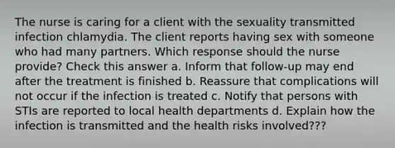 The nurse is caring for a client with the sexuality transmitted infection chlamydia. The client reports having sex with someone who had many partners. Which response should the nurse provide? Check this answer a. Inform that follow-up may end after the treatment is finished b. Reassure that complications will not occur if the infection is treated c. Notify that persons with STIs are reported to local health departments d. Explain how the infection is transmitted and the health risks involved???