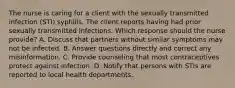 The nurse is caring for a client with the sexually transmitted infection (STI) syphilis. The client reports having had prior sexually transmitted infections. Which response should the nurse provide? A. Discuss that partners without similar symptoms may not be infected. B. Answer questions directly and correct any misinformation. C. Provide counseling that most contraceptives protect against infection. D. Notify that persons with STIs are reported to local health departments.