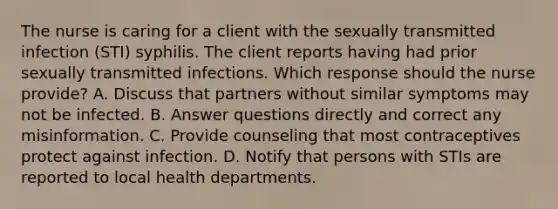 The nurse is caring for a client with the sexually transmitted infection (STI) syphilis. The client reports having had prior sexually transmitted infections. Which response should the nurse provide? A. Discuss that partners without similar symptoms may not be infected. B. Answer questions directly and correct any misinformation. C. Provide counseling that most contraceptives protect against infection. D. Notify that persons with STIs are reported to local health departments.