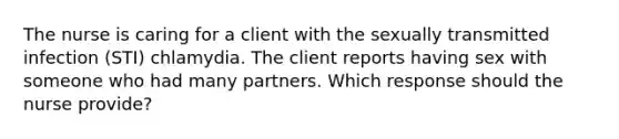 The nurse is caring for a client with the sexually transmitted infection (STI) chlamydia. The client reports having sex with someone who had many partners. Which response should the nurse provide?