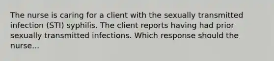 The nurse is caring for a client with the sexually transmitted infection (STI) syphilis. The client reports having had prior sexually transmitted infections. Which response should the nurse...