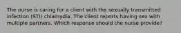 The nurse is caring for a client with the sexually transmitted infection (STI) chlamydia. The client reports having sex with multiple partners. Which response should the nurse provide?