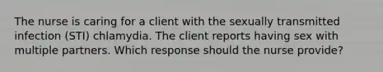 The nurse is caring for a client with the sexually transmitted infection (STI) chlamydia. The client reports having sex with multiple partners. Which response should the nurse provide?