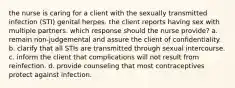 the nurse is caring for a client with the sexually transmitted infection (STI) genital herpes. the client reports having sex with multiple partners. which response should the nurse provide? a. remain non-judgemental and assure the client of confidentiality. b. clarify that all STIs are transmitted through sexual intercourse. c. inform the client that complications will not result from reinfection. d. provide counseling that most contraceptives protect against infection.