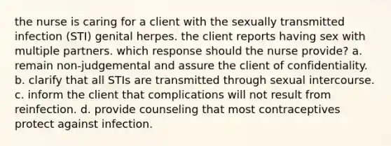 the nurse is caring for a client with the sexually transmitted infection (STI) genital herpes. the client reports having sex with multiple partners. which response should the nurse provide? a. remain non-judgemental and assure the client of confidentiality. b. clarify that all STIs are transmitted through sexual intercourse. c. inform the client that complications will not result from reinfection. d. provide counseling that most contraceptives protect against infection.